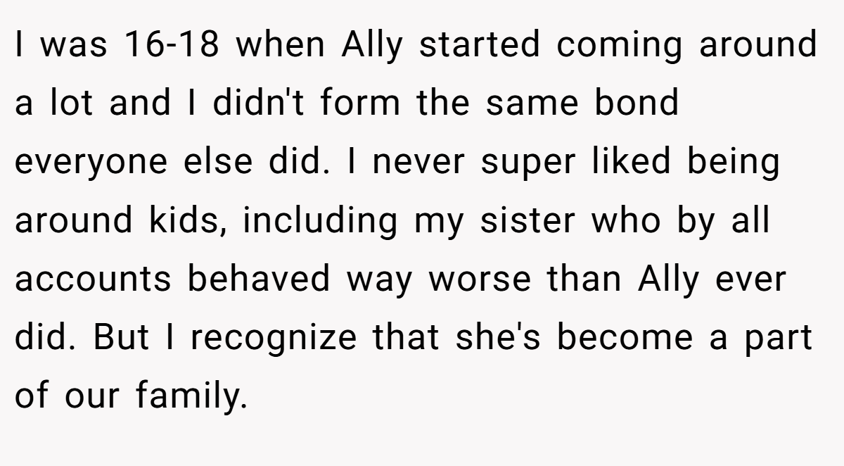 I was 16-18 when Ally started coming around a lot and I didn't form the same bond everyone else did. I never super liked being around kids, including my sister who by all accounts behaved way worse than Ally ever did. But I recognize that she's become a part of our family.
