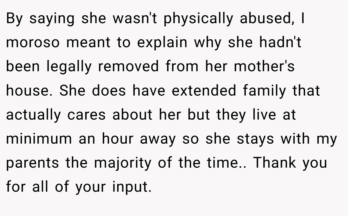 By saying she wasn't physically abused, I moroso meant to explain why she hadn't been legally removed from her mother's house. She does have extended family that actually cares about her but they live at minimum an hour away so she stays with my parents the majority of the time.. Thank you for all of your input.