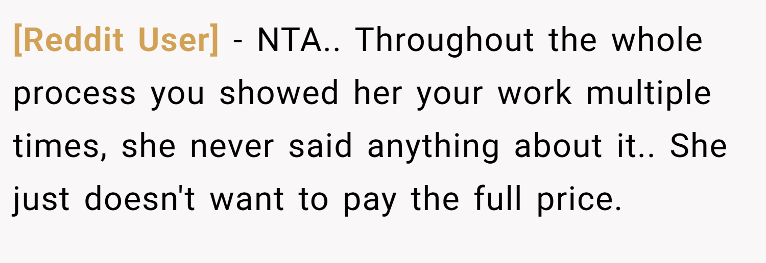 [Reddit User] − NTA.. Throughout the whole process you showed her your work multiple times, she never said anything about it.. She just doesn't want to pay the full price.