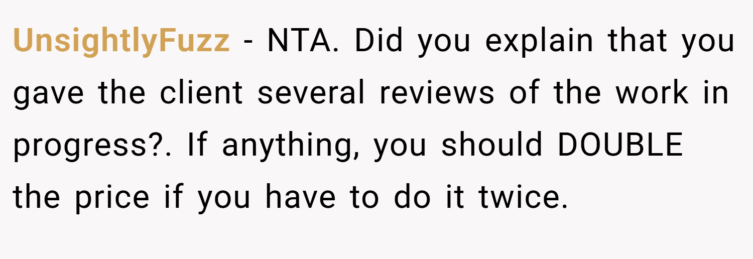 UnsightlyFuzz − NTA. Did you explain that you gave the client several reviews of the work in progress?. If anything, you should DOUBLE the price if you have to do it twice.