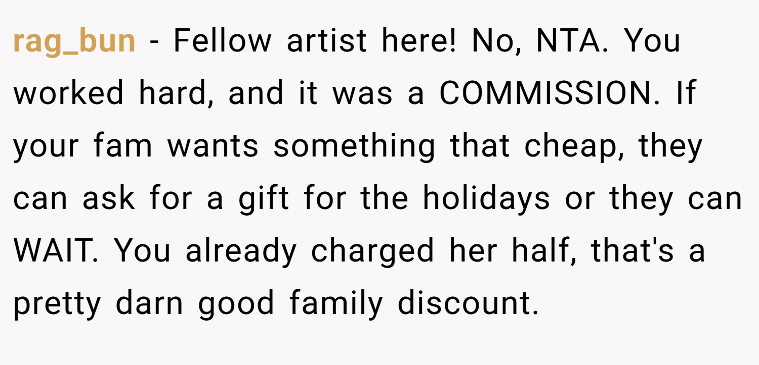 rag_bun − Fellow artist here! No, NTA. You worked hard, and it was a COMMISSION. If your fam wants something that cheap, they can ask for a gift for the holidays or they can WAIT. You already charged her half, that's a pretty darn good family discount.