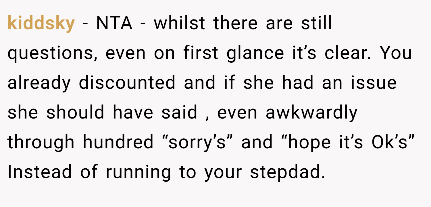 kiddsky − NTA - whilst there are still questions, even on first glance it’s clear. You already discounted and if she had an issue she should have said , even awkwardly through hundred “sorry’s” and “hope it’s Ok’s” Instead of running to your stepdad.