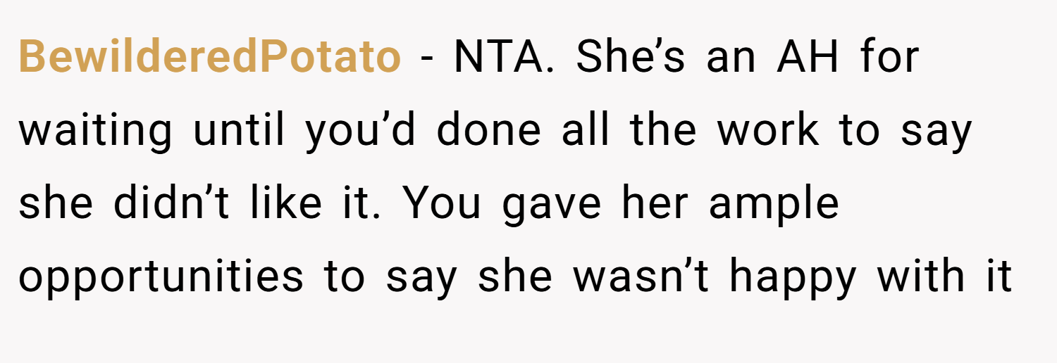 BewilderedPotato − NTA. She’s an AH for waiting until you’d done all the work to say she didn’t like it. You gave her ample opportunities to say she wasn’t happy with it