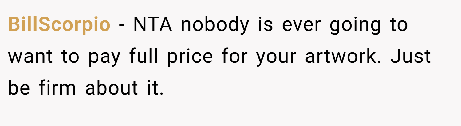 BillScorpio − NTA nobody is ever going to want to pay full price for your artwork. Just be firm about it.