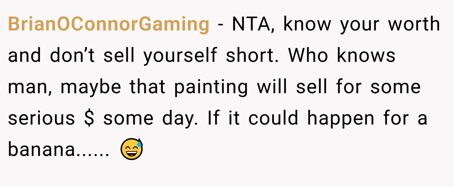 BrianOConnorGaming − NTA, know your worth and don’t sell yourself short. Who knows man, maybe that painting will sell for some serious $ some day. If it could happen for a banana...... 😅