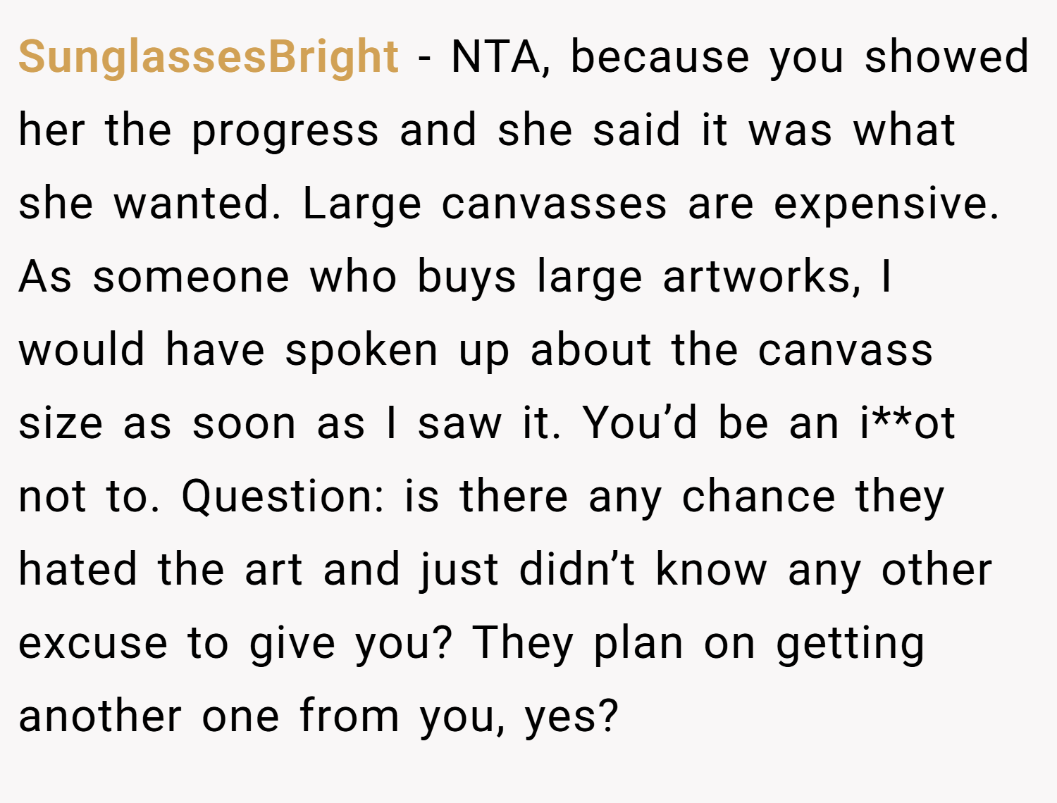 SunglassesBright − NTA, because you showed her the progress and she said it was what she wanted. Large canvasses are expensive. As someone who buys large artworks, I would have spoken up about the canvass size as soon as I saw it. You’d be an i**ot not to. Question: is there any chance they hated the art and just didn’t know any other excuse to give you? They plan on getting another one from you, yes?