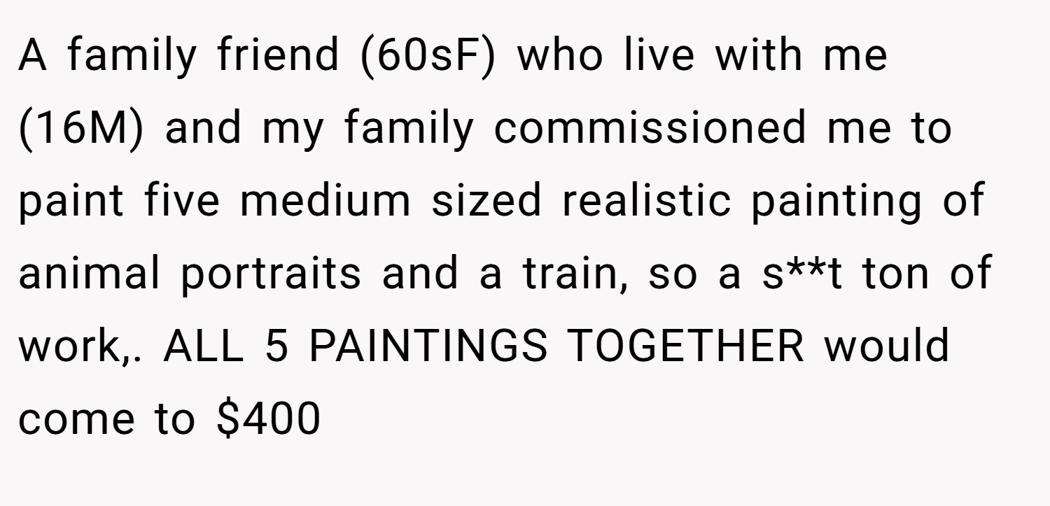 A family friend (60sF) who live with me (16M) and my family commissioned me to paint five medium sized realistic painting of animal portraits and a train, so a s**t ton of work,. ALL 5 PAINTINGS TOGETHER would come to $400