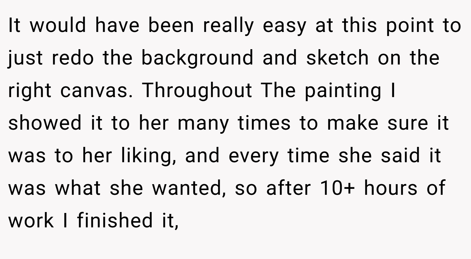 It would have been really easy at this point to just redo the background and sketch on the right canvas. Throughout The painting I showed it to her many times to make sure it was to her liking, and every time she said it was what she wanted, so after 10+ hours of work I finished it,