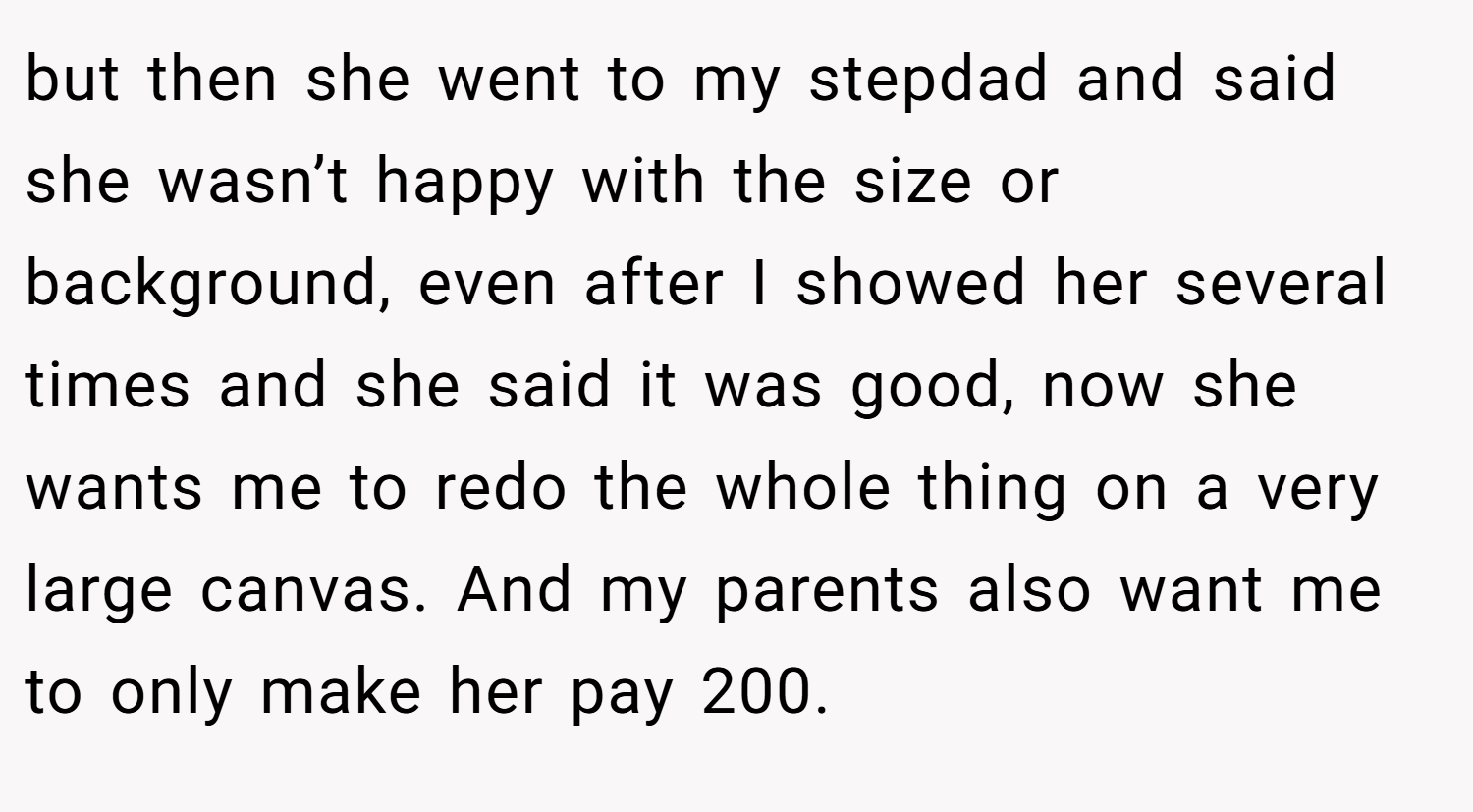 but then she went to my stepdad and said she wasn’t happy with the size or background, even after I showed her several times and she said it was good, now she wants me to redo the whole thing on a very large canvas. And my parents also want me to only make her pay 200.
