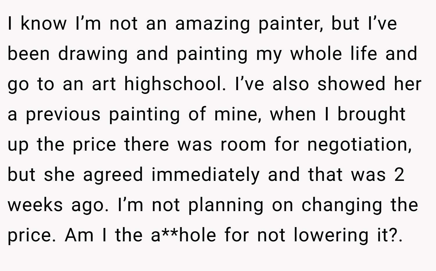 I know I’m not an amazing painter, but I’ve been drawing and painting my whole life and go to an art highschool. I’ve also showed her a previous painting of mine, when I brought up the price there was room for negotiation, but she agreed immediately and that was 2 weeks ago. I’m not planning on changing the price. Am I the a**hole for not lowering it?.