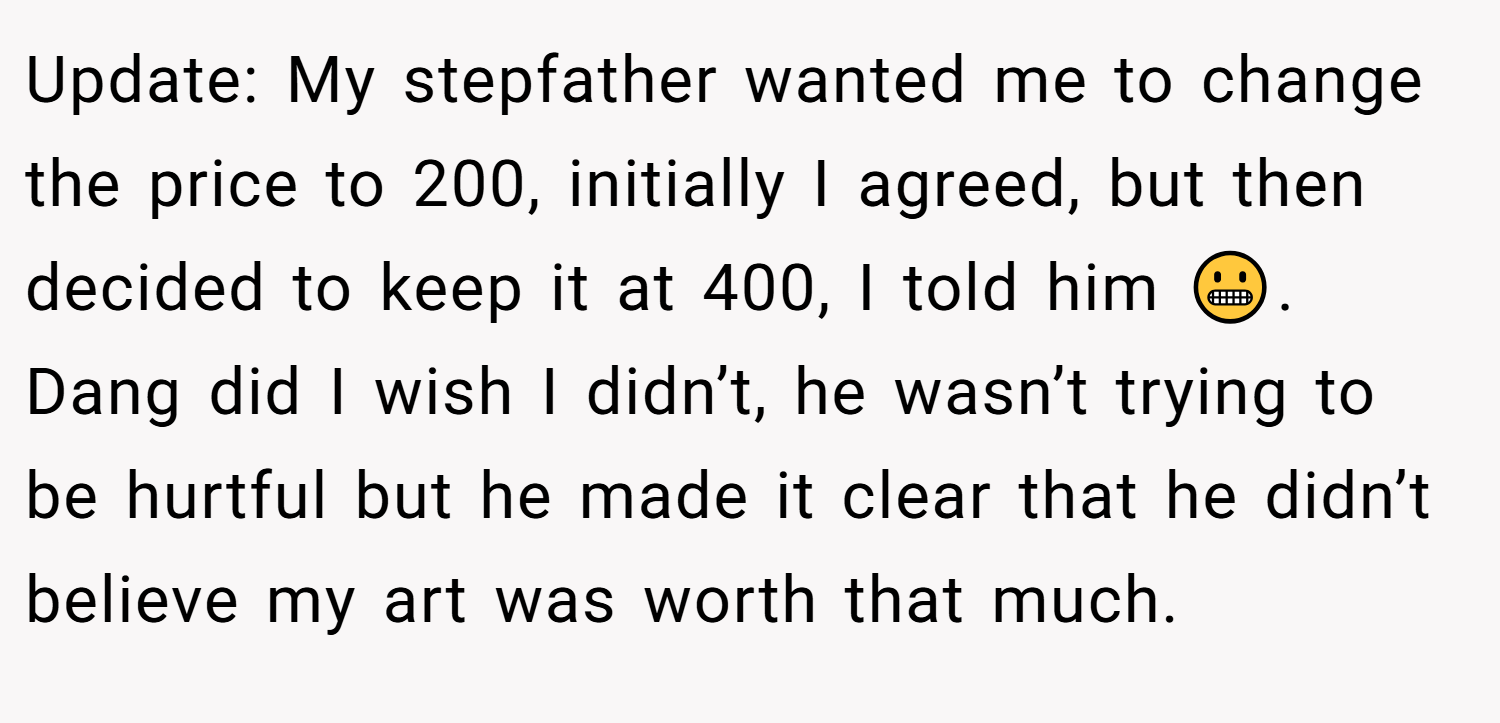 Update: My stepfather wanted me to change the price to 200, initially I agreed, but then decided to keep it at 400, I told him 😬. Dang did I wish I didn’t, he wasn’t trying to be hurtful but he made it clear that he didn’t believe my art was worth that much.