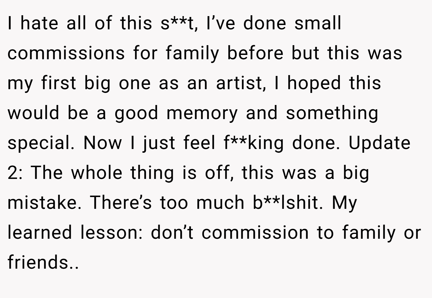 I hate all of this s**t, I’ve done small commissions for family before but this was my first big one as an artist, I hoped this would be a good memory and something special. Now I just feel f**king done. Update 2: The whole thing is off, this was a big mistake. There’s too much b**lshit. My learned lesson: don’t commission to family or friends.. 
