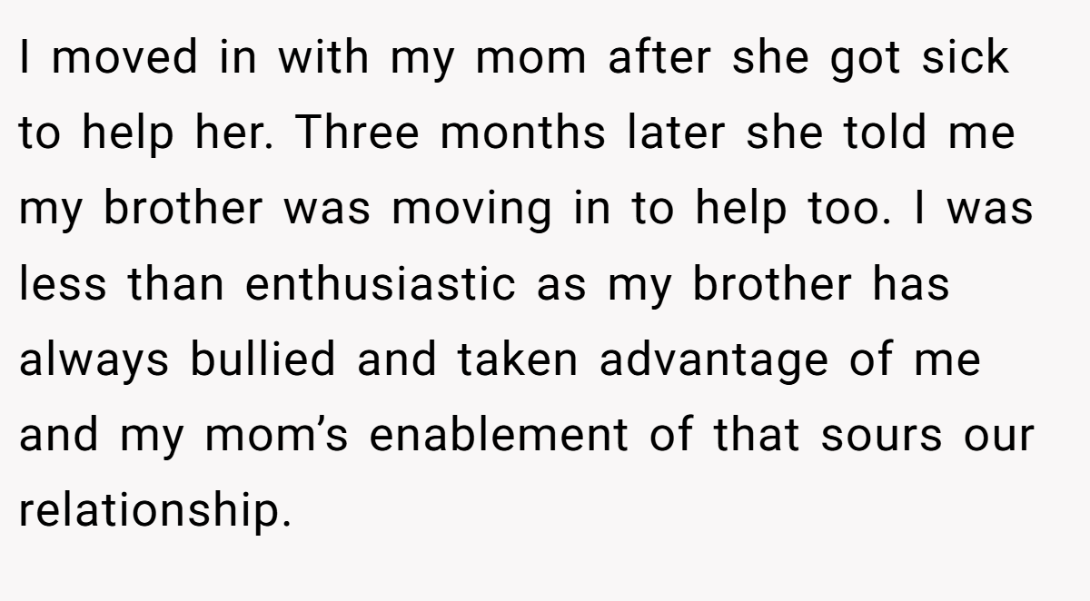 I moved in with my mom after she got sick to help her. Three months later she told me my brother was moving in to help too. I was less than enthusiastic as my brother has always bullied and taken advantage of me and my mom’s enablement of that sours our relationship.