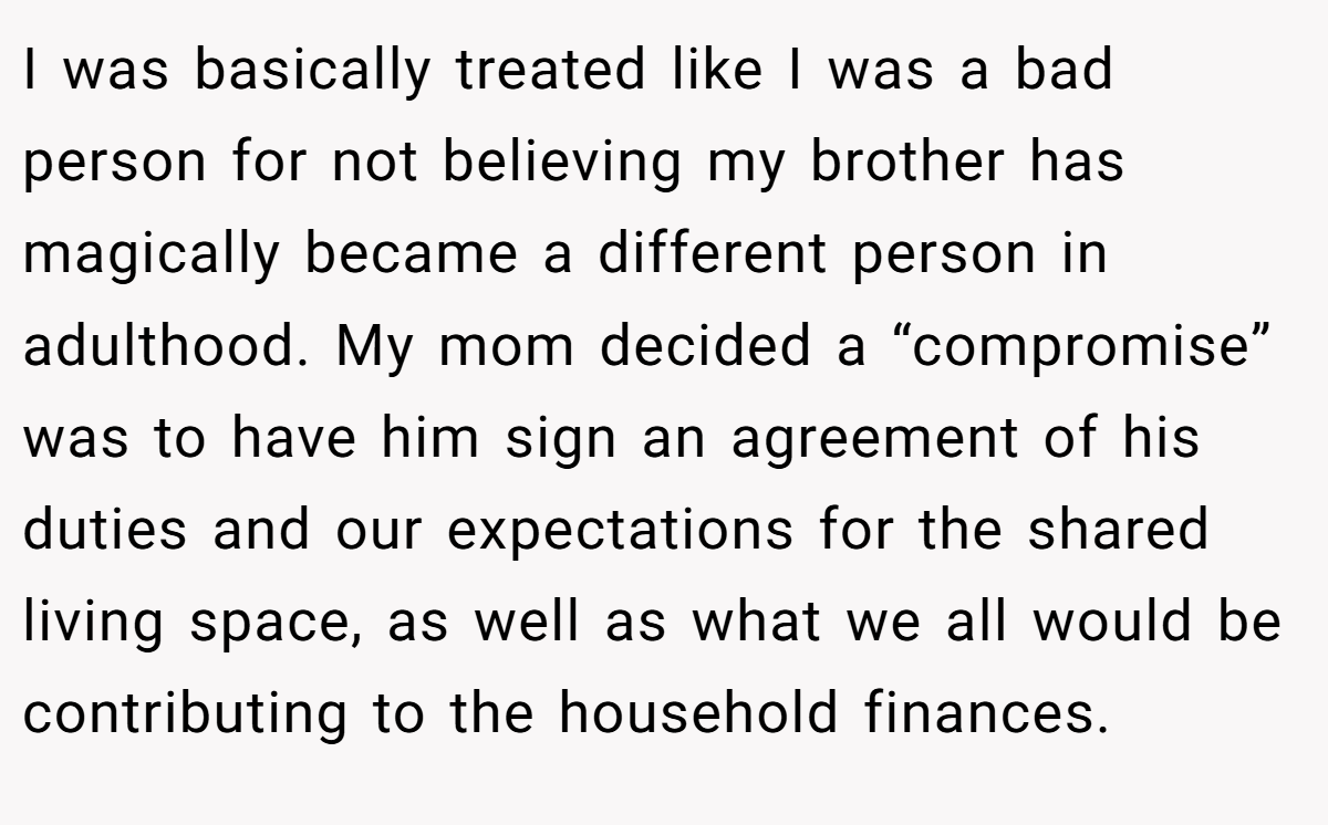 I was basically treated like I was a bad person for not believing my brother has magically became a different person in adulthood. My mom decided a “compromise” was to have him sign an agreement of his duties and our expectations for the shared living space, as well as what we all would be contributing to the household finances.