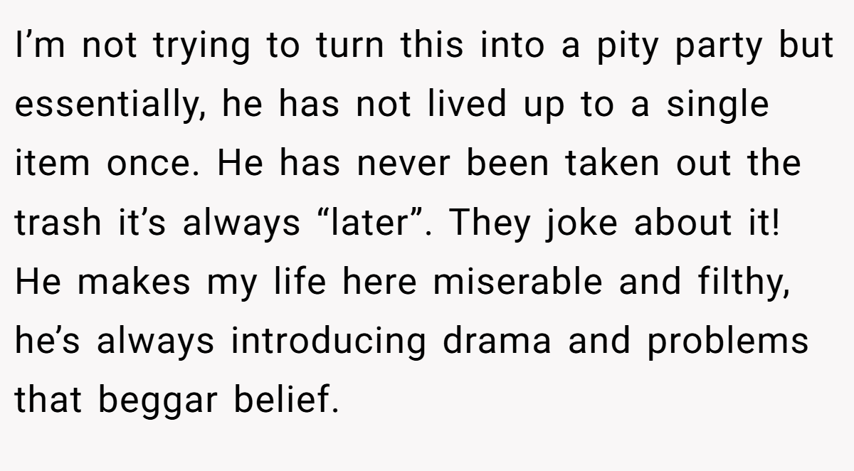 I’m not trying to turn this into a pity party but essentially, he has not lived up to a single item once. He has never been taken out the trash it’s always “later”. They joke about it! He makes my life here miserable and filthy, he’s always introducing drama and problems that beggar belief.