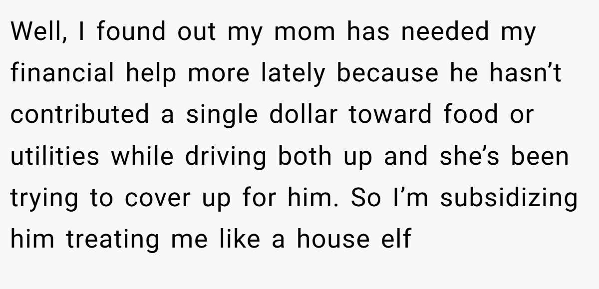 Well, I found out my mom has needed my financial help more lately because he hasn’t contributed a single dollar toward food or utilities while driving both up and she’s been trying to cover up for him. So I’m subsidizing him treating me like a house elf