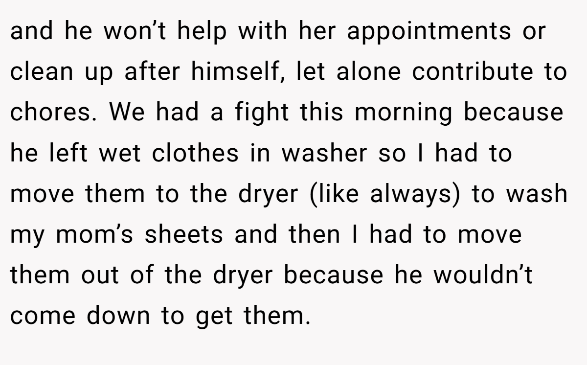 and he won’t help with her appointments or clean up after himself, let alone contribute to chores. We had a fight this morning because he left wet clothes in washer so I had to move them to the dryer (like always) to wash my mom’s sheets and then I had to move them out of the dryer because he wouldn’t come down to get them.