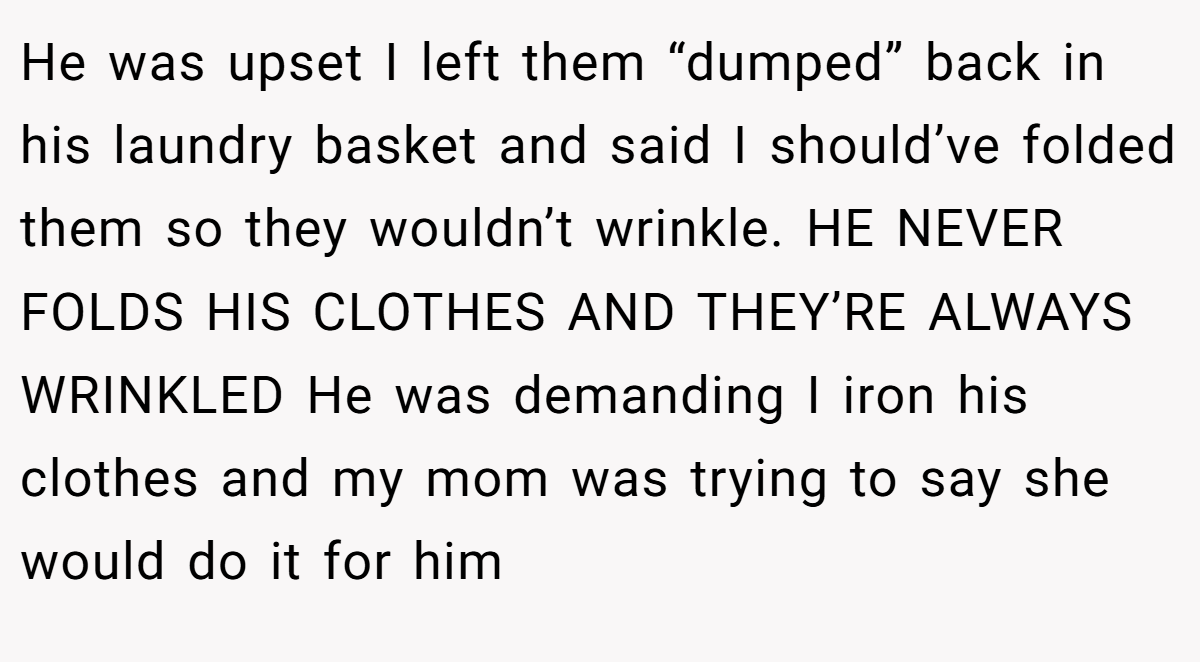 He was upset I left them “dumped” back in his laundry basket and said I should’ve folded them so they wouldn’t wrinkle. HE NEVER FOLDS HIS CLOTHES AND THEY’RE ALWAYS WRINKLED He was demanding I iron his clothes and my mom was trying to say she would do it for him