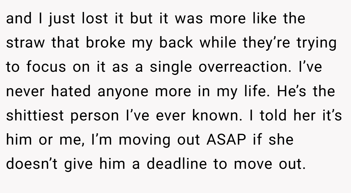 and I just lost it but it was more like the straw that broke my back while they’re trying to focus on it as a single overreaction. I’ve never hated anyone more in my life. He’s the shittiest person I’ve ever known. I told her it’s him or me, I’m moving out ASAP if she doesn’t give him a deadline to move out.