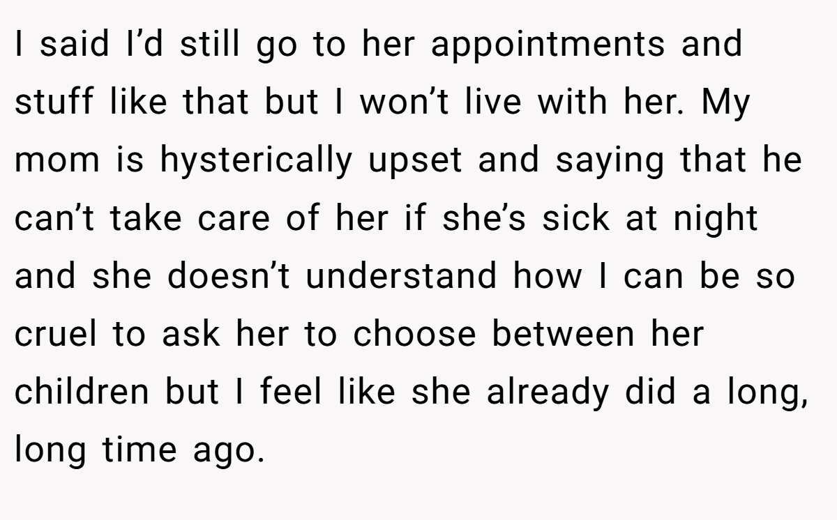 I said I’d still go to her appointments and stuff like that but I won’t live with her. My mom is hysterically upset and saying that he can’t take care of her if she’s sick at night and she doesn’t understand how I can be so cruel to ask her to choose between her children but I feel like she already did a long, long time ago.