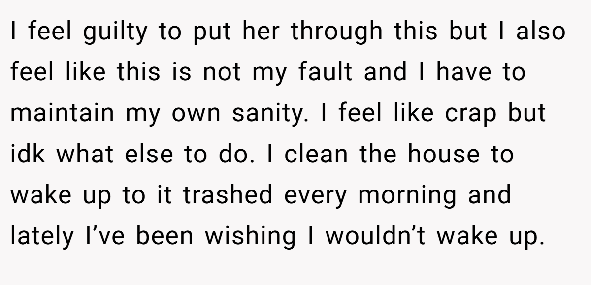 I feel guilty to put her through this but I also feel like this is not my fault and I have to maintain my own sanity. I feel like crap but idk what else to do. I clean the house to wake up to it trashed every morning and lately I’ve been wishing I wouldn’t wake up.