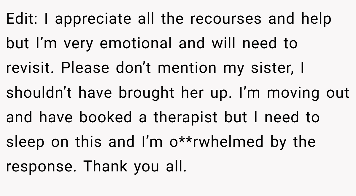 Edit: I appreciate all the recourses and help but I’m very emotional and will need to revisit. Please don’t mention my sister, I shouldn’t have brought her up. I’m moving out and have booked a therapist but I need to sleep on this and I’m o**rwhelmed by the response. Thank you all.
