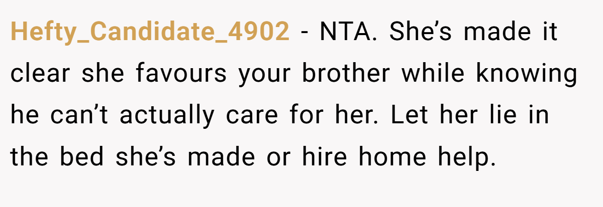 Hefty_Candidate_4902 − NTA. She’s made it clear she favours your brother while knowing he can’t actually care for her. Let her lie in the bed she’s made or hire home help.