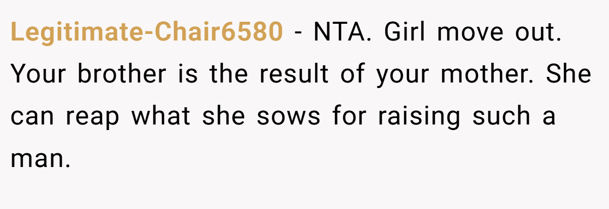 Legitimate-Chair6580 − NTA. Girl move out. Your brother is the result of your mother. She can reap what she sows for raising such a man.