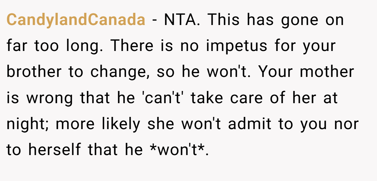 CandylandCanada − NTA. This has gone on far too long. There is no impetus for your brother to change, so he won't. Your mother is wrong that he 'can't' take care of her at night; more likely she won't admit to you nor to herself that he *won't*.
