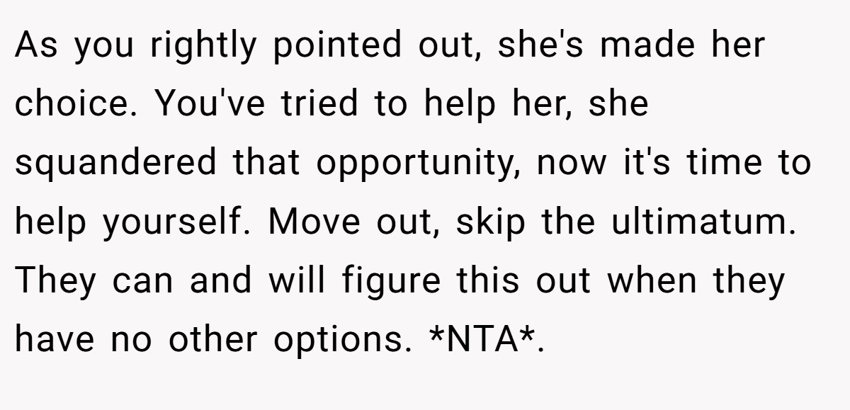 As you rightly pointed out, she's made her choice. You've tried to help her, she squandered that opportunity, now it's time to help yourself. Move out, skip the ultimatum. They can and will figure this out when they have no other options. *NTA*.