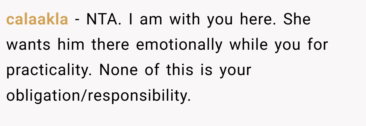 calaakla − NTA. I am with you here. She wants him there emotionally while you for practicality. None of this is your obligation/responsibility.