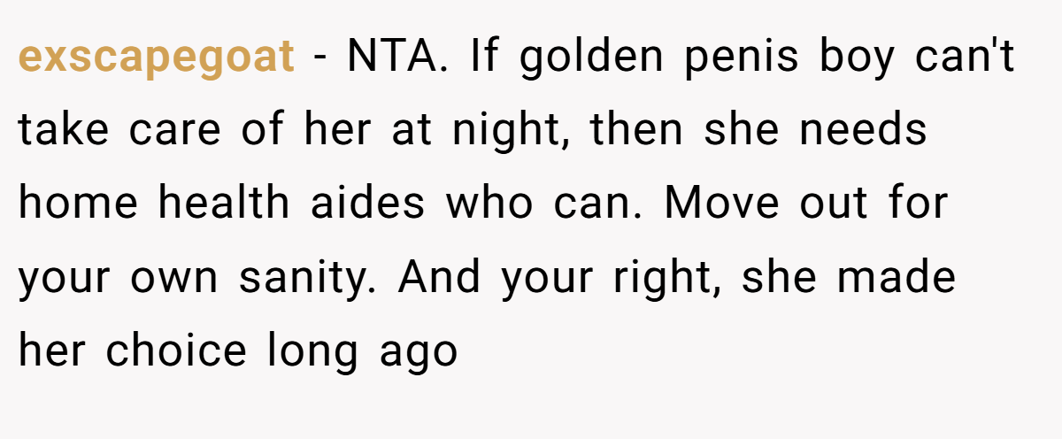 exscapegoat − NTA. If golden penis boy can't take care of her at night, then she needs home health aides who can. Move out for your own sanity. And your right, she made her choice long ago