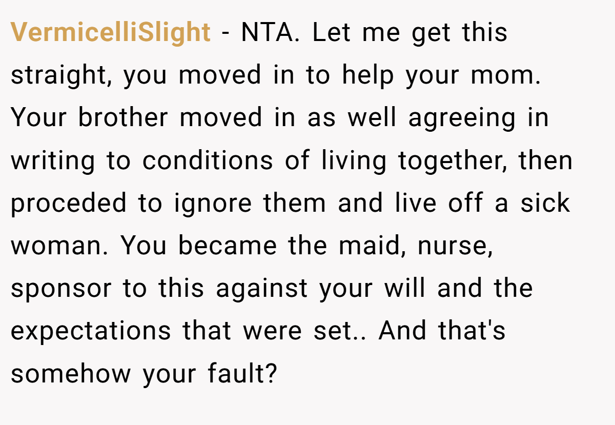 VermicelliSlight − NTA. Let me get this straight, you moved in to help your mom. Your brother moved in as well agreeing in writing to conditions of living together, then proceded to ignore them and live off a sick woman. You became the maid, nurse, sponsor to this against your will and the expectations that were set.. And that's somehow your fault?