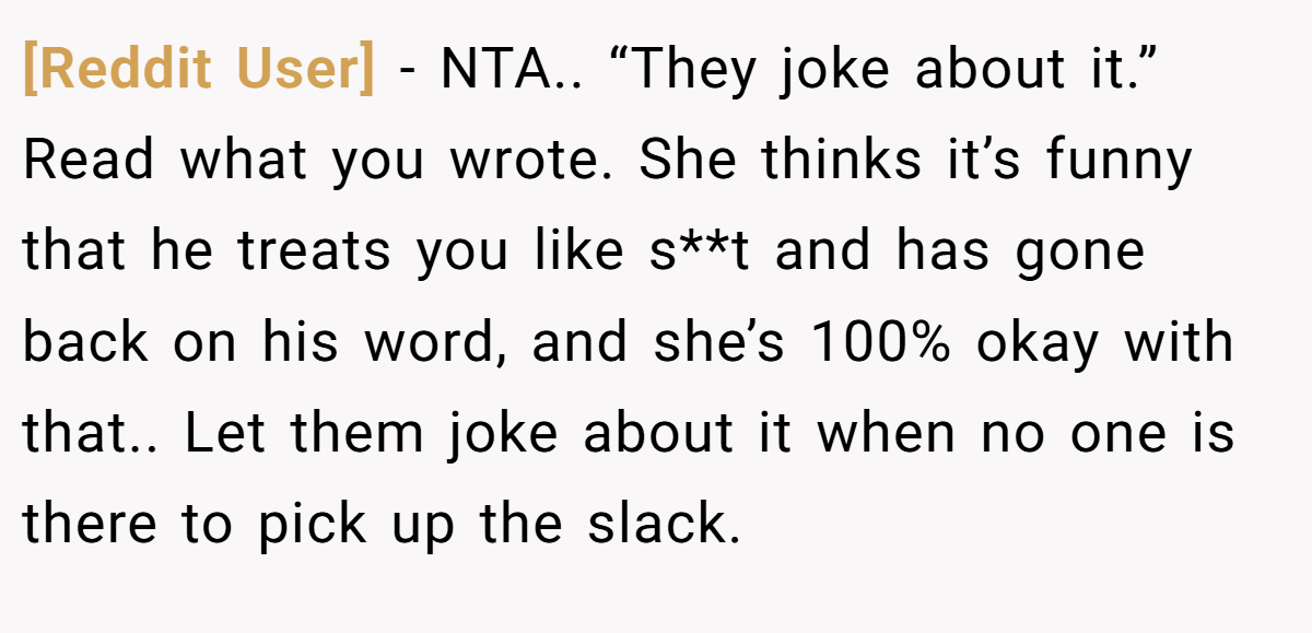 [Reddit User] − NTA.. “They joke about it.” Read what you wrote. She thinks it’s funny that he treats you like s**t and has gone back on his word, and she’s 100% okay with that.. Let them joke about it when no one is there to pick up the slack.