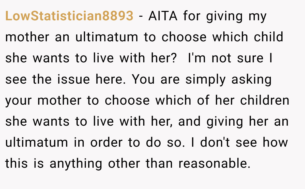 LowStatistician8893 − AITA for giving my mother an ultimatum to choose which child she wants to live with her?  I'm not sure I see the issue here. You are simply asking your mother to choose which of her children she wants to live with her, and giving her an ultimatum in order to do so. I don't see how this is anything other than reasonable.