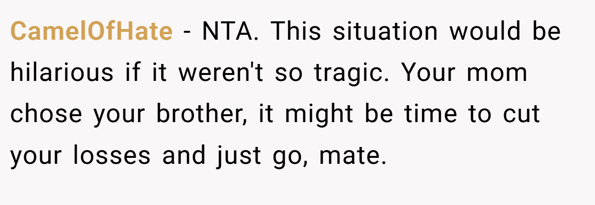 CamelOfHate − NTA. This situation would be hilarious if it weren't so tragic. Your mom chose your brother, it might be time to cut your losses and just go, mate.