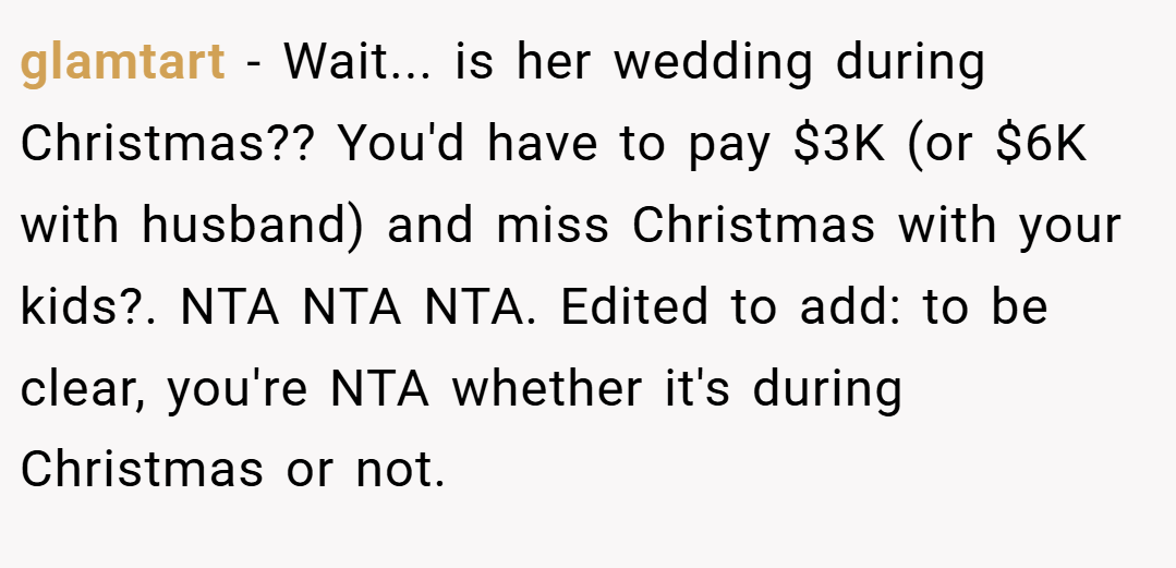 glamtart − Wait... is her wedding during Christmas?? You'd have to pay $3K (or $6K with husband) and miss Christmas with your kids?. NTA NTA NTA. Edited to add: to be clear, you're NTA whether it's during Christmas or not.