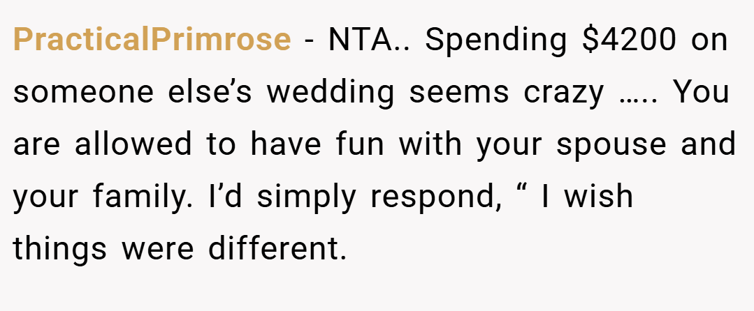 PracticalPrimrose − NTA.. Spending $4200 on someone else’s wedding seems crazy ….. You are allowed to have fun with your spouse and your family. I’d simply respond, “ I wish things were different.