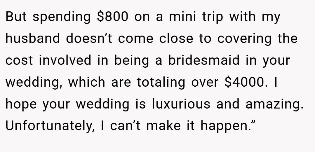 But spending $800 on a mini trip with my husband doesn’t come close to covering the cost involved in being a bridesmaid in your wedding, which are totaling over $4000. I hope your wedding is luxurious and amazing. Unfortunately, I can’t make it happen.”