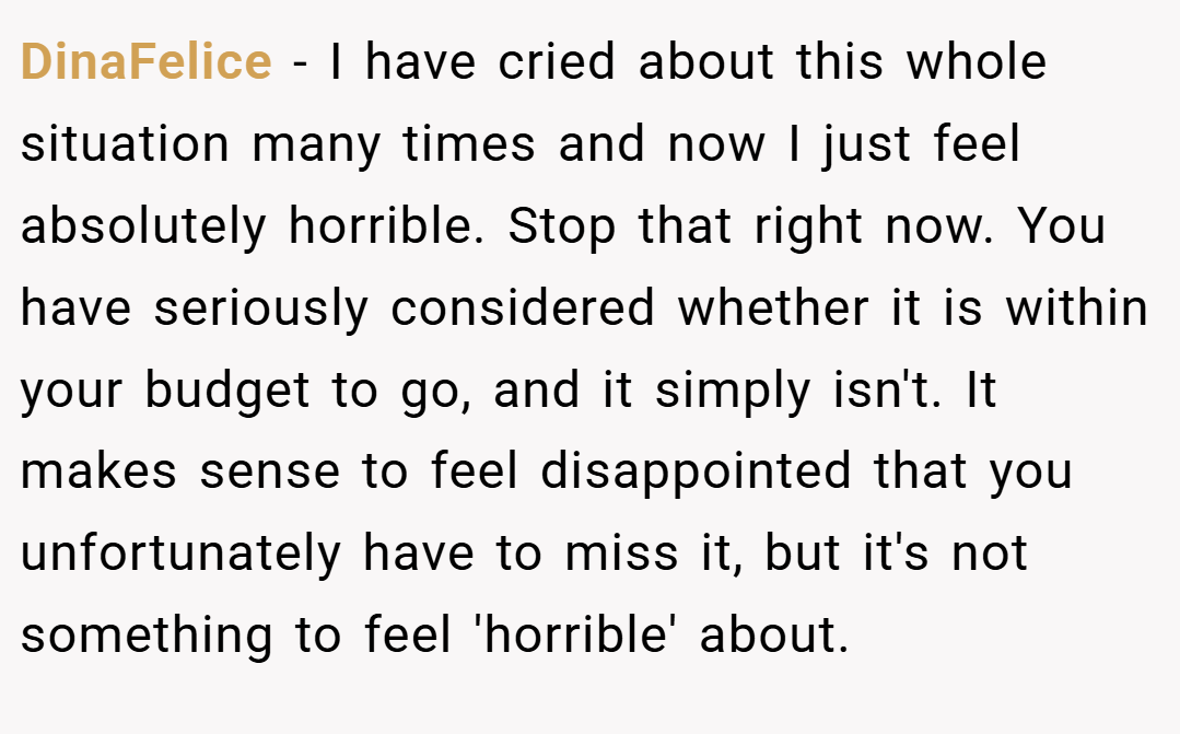 DinaFelice − I have cried about this whole situation many times and now I just feel absolutely horrible. Stop that right now. You have seriously considered whether it is within your budget to go, and it simply isn't. It makes sense to feel disappointed that you unfortunately have to miss it, but it's not something to feel 'horrible' about.