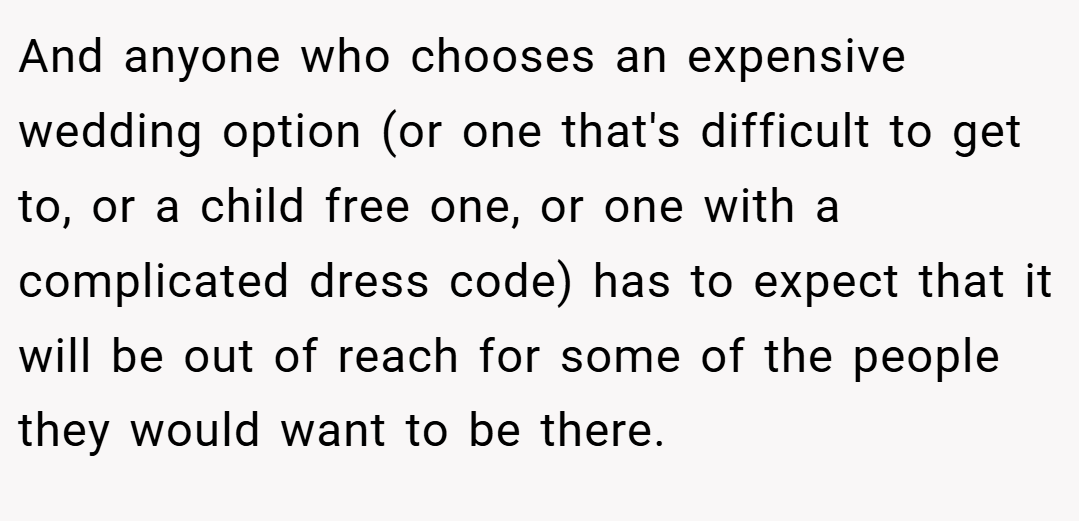 And anyone who chooses an expensive wedding option (or one that's difficult to get to, or a child free one, or one with a complicated dress code) has to expect that it will be out of reach for some of the people they would want to be there.