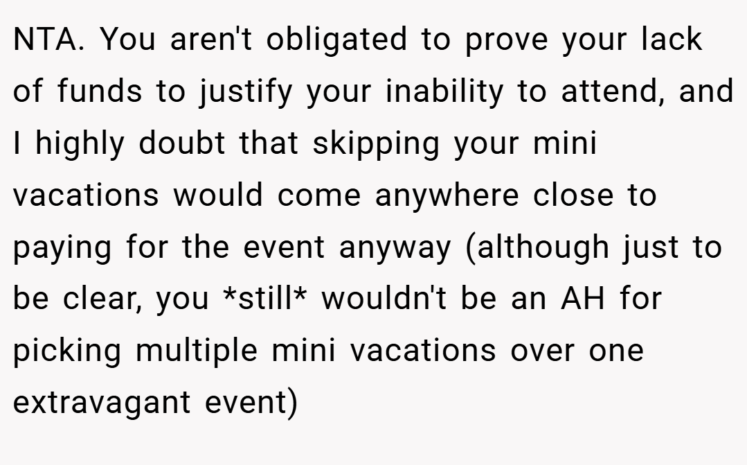 NTA. You aren't obligated to prove your lack of funds to justify your inability to attend, and I highly doubt that skipping your mini vacations would come anywhere close to paying for the event anyway (although just to be clear, you *still* wouldn't be an AH for picking multiple mini vacations over one extravagant event)