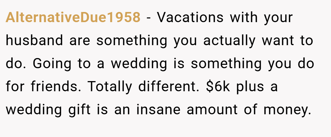 AlternativeDue1958 − Vacations with your husband are something you actually want to do. Going to a wedding is something you do for friends. Totally different. $6k plus a wedding gift is an insane amount of money. 