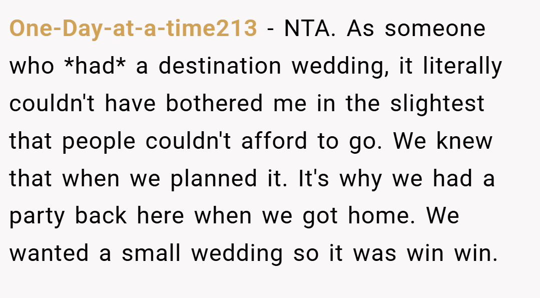 One-Day-at-a-time213 − NTA. As someone who *had* a destination wedding, it literally couldn't have bothered me in the slightest that people couldn't afford to go. We knew that when we planned it. It's why we had a party back here when we got home. We wanted a small wedding so it was win win.