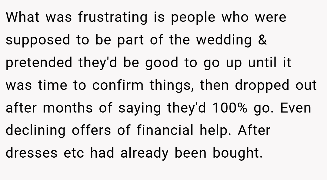 What was frustrating is people who were supposed to be part of the wedding & pretended they'd be good to go up until it was time to confirm things, then dropped out after months of saying they'd 100% go. Even declining offers of financial help. After dresses etc had already been bought.