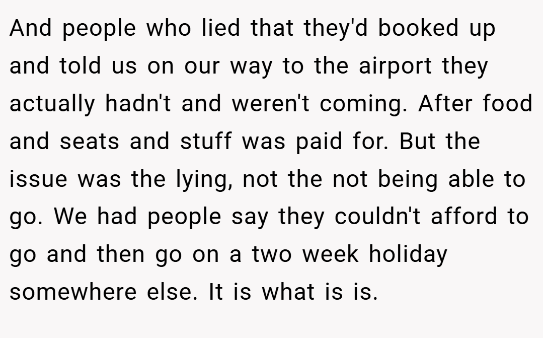 And people who lied that they'd booked up and told us on our way to the airport they actually hadn't and weren't coming. After food and seats and stuff was paid for. But the issue was the lying, not the not being able to go. We had people say they couldn't afford to go and then go on a two week holiday somewhere else. It is what is is.