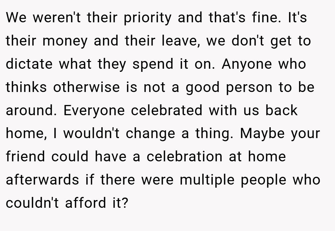 We weren't their priority and that's fine. It's their money and their leave, we don't get to dictate what they spend it on. Anyone who thinks otherwise is not a good person to be around. Everyone celebrated with us back home, I wouldn't change a thing. Maybe your friend could have a celebration at home afterwards if there were multiple people who couldn't afford it?