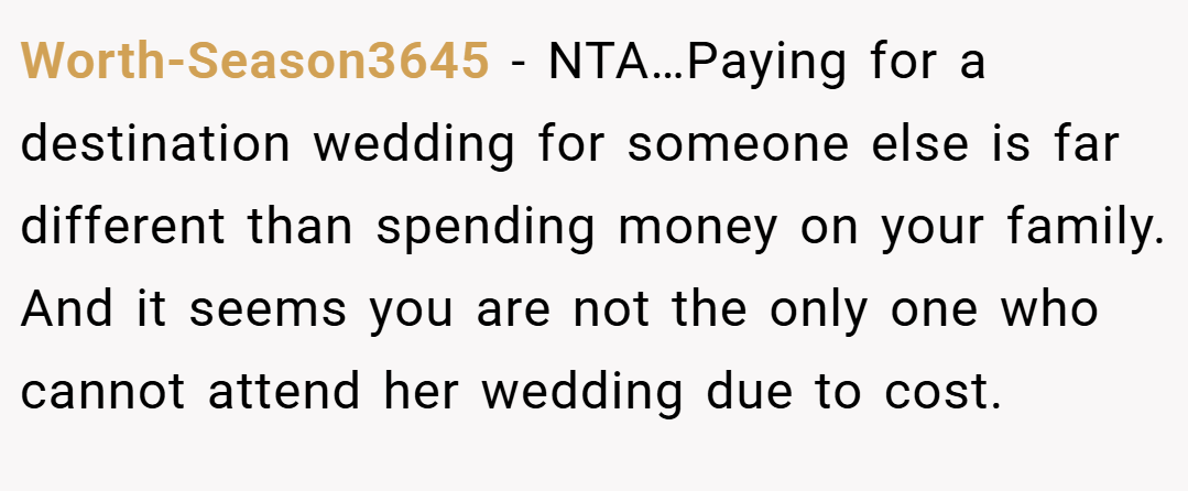Worth-Season3645 − NTA…Paying for a destination wedding for someone else is far different than spending money on your family. And it seems you are not the only one who cannot attend her wedding due to cost.