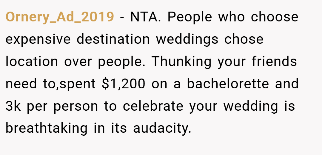 Ornery_Ad_2019 − NTA. People who choose expensive destination weddings chose location over people. Thunking your friends need to,spent $1,200 on a bachelorette and 3k per person to celebrate your wedding is breathtaking in its audacity.