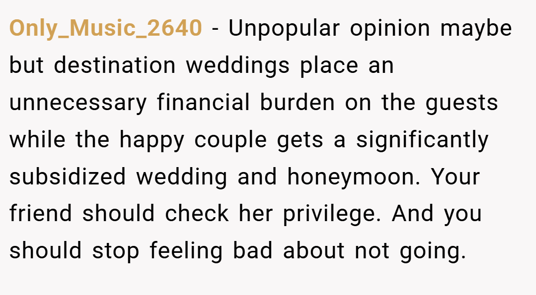 Only_Music_2640 − Unpopular opinion maybe but destination weddings place an unnecessary financial burden on the guests while the happy couple gets a significantly subsidized wedding and honeymoon. Your friend should check her privilege. And you should stop feeling bad about not going.